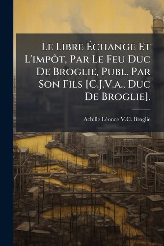 Cover image for Le Libre Change Et L'Impt, Par Le Feu Duc de Broglie, Publ. Par Son Fils [C.J.V.A., Duc de Broglie].