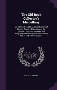 Cover image for The Old Book Collector's Miscellany: Or, a Collection of Readable Reprints of Literary Rarities, Illustrative of the History, Literature, Manners, and Biography of the English Nation During the 16th & 17th Centuries