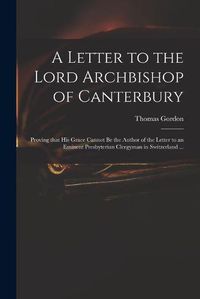 Cover image for A Letter to the Lord Archbishop of Canterbury: Proving That His Grace Cannot Be the Author of the Letter to an Eminent Presbyterian Clergyman in Switzerland ...