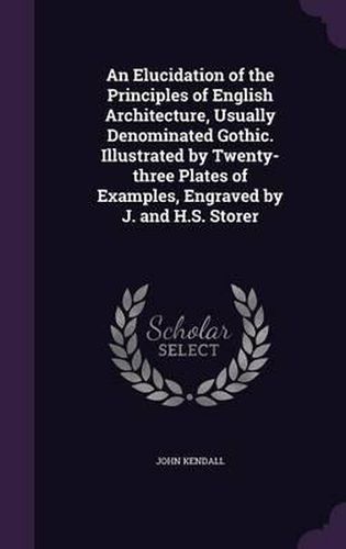 An Elucidation of the Principles of English Architecture, Usually Denominated Gothic. Illustrated by Twenty-Three Plates of Examples, Engraved by J. and H.S. Storer