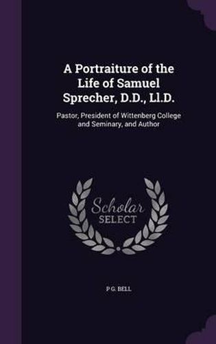 A Portraiture of the Life of Samuel Sprecher, D.D., LL.D.: Pastor, President of Wittenberg College and Seminary, and Author