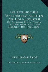 Cover image for Die Technischen Vollendungs-Arbeiten Der Holz-Industrie: Das Schleifen, Beizen, Poliren, Lackiren, Anstreichen Und Vergolden Des Holzes (1895)