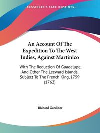 Cover image for An Account Of The Expedition To The West Indies, Against Martinico: With The Reduction Of Guadelupe, And Other The Leeward Islands, Subject To The French King, 1759 (1762)