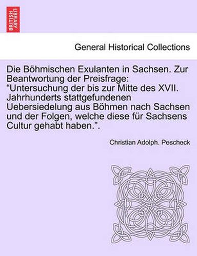 Cover image for Die Bohmischen Exulanten in Sachsen. Zur Beantwortung Der Preisfrage: Untersuchung Der Bis Zur Mitte Des XVII. Jahrhunderts Stattgefundenen Uebersiedelung Aus Bohmen Nach Sachsen Und Der Folgen, Welche Diese Fur Sachsens Cultur Gehabt Haben..