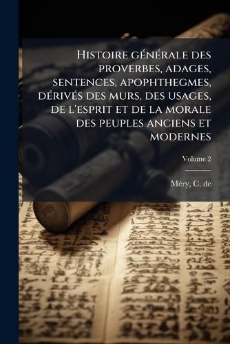 Cover image for Histoire Generale Des Proverbes, Adages, Sentences, Apophthegmes, Derives Des Murs, Des Usages, de L'Esprit Et de La Morale Des Peuples Anciens Et Modernes; Volume 2