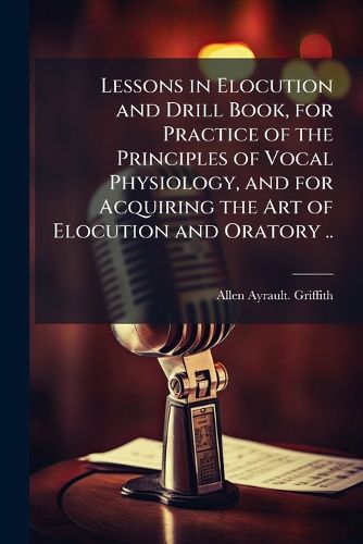 Cover image for Lessons in Elocution and Drill Book, for Practice of the Principles of Vocal Physiology, and for Acquiring the Art of Elocution and Oratory ..