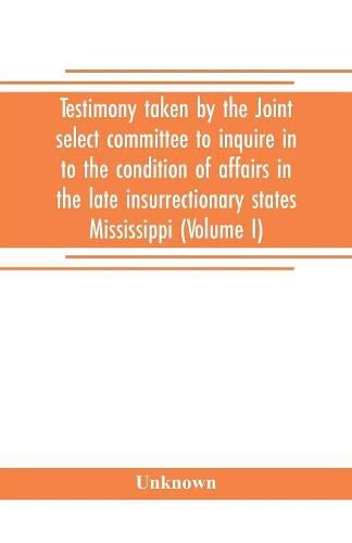 Cover image for Testimony taken by the Joint select committee to inquire in to the condition of affairs in the late insurrectionary states Mississippi (Volume I)