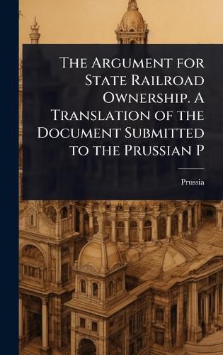 Cover image for The Argument for State Railroad Ownership. A Translation of the Document Submitted to the Prussian P