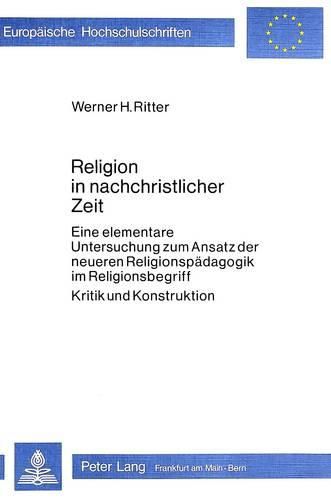 Religion in Nachchristlicher Zeit: Eine Elementare Untersuchung Zum Ansatz Der Neueren Religionspaedagogik Im Religionsbegriff. Kritik Und Konstruktion