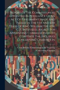 Cover image for Report Of The Commissioners Appointed In Pursuance Of An Act Of Parliament Made And Passed In The 5th And 6th Years Of King William The 4th, C.71, Intituled, An Act For Appointing Commissioners To Continue The Inquiries Concerning Charities In