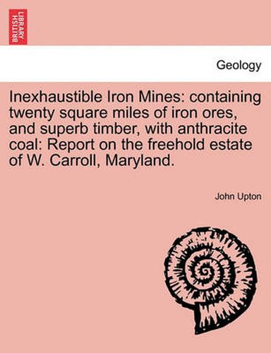 Cover image for Inexhaustible Iron Mines: Containing Twenty Square Miles of Iron Ores, and Superb Timber, with Anthracite Coal: Report on the Freehold Estate of W. Carroll, Maryland.