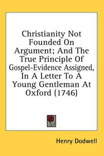 Cover image for Christianity Not Founded on Argument; And the True Principle of Gospel-Evidence Assigned, in a Letter to a Young Gentleman at Oxford (1746)