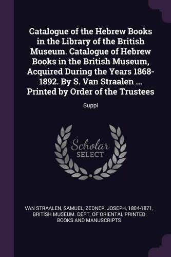 Cover image for Catalogue of the Hebrew Books in the Library of the British Museum. Catalogue of Hebrew Books in the British Museum, Acquired During the Years 1868-1892. By S. Van Straalen ... Printed by Order of the Trustees
