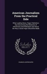 Cover image for American Journalism from the Practical Side: What Leading News- Paper Publishers Say Concerning the Relations of Advertisers and Publishers and about the Way a Great Paper Should Be Made