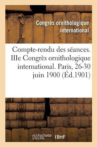 Compte-Rendu Des Seances. Iiie Congres Ornithologique International. Paris, 26-30 Juin 1900