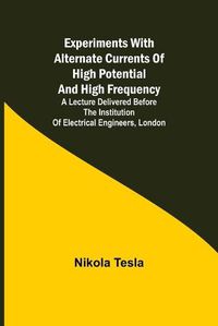 Cover image for Experiments with Alternate Currents of High Potential and High Frequency; A Lecture Delivered before the Institution of Electrical Engineers, London