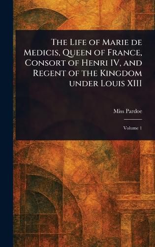 Cover image for The Life of Marie De Medicis, Queen of France, Consort of Henri IV, and Regent of the Kingdom Under Louis XIII