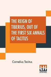 Cover image for The Reign Of Tiberius, Out Of The First Six Annals Of Tacitus: With His Account Of Germany, And Life Of Agricola, Translated By Thomas Gordon, Edited By Arthur Galton