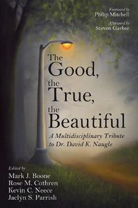 Cover image for The Good, the True, the Beautiful: A Multidisciplinary Tribute to Dr. David K. Naugle
