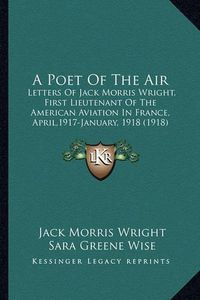 Cover image for A Poet of the Air: Letters of Jack Morris Wright, First Lieutenant of the American Aviation in France, April,1917-January, 1918 (1918)
