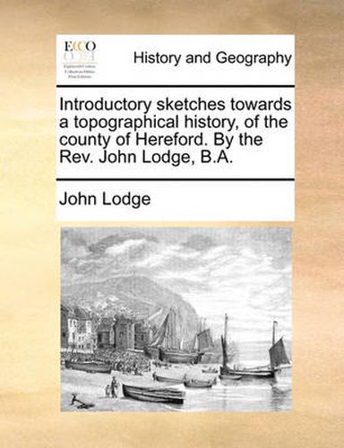 Cover image for Introductory Sketches Towards a Topographical History, of the County of Hereford. by the REV. John Lodge, B.A.
