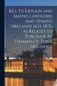 Cover image for Bill to Explain and Amend Landlord and Tenant (Ireland) Act, 1870, as Relates to Purchase by Tenants of Their Holdings