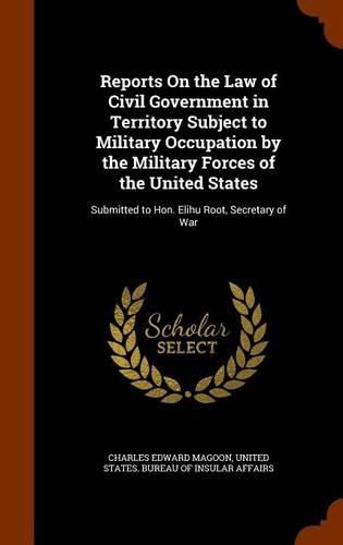 Cover image for Reports on the Law of Civil Government in Territory Subject to Military Occupation by the Military Forces of the United States: Submitted to Hon. Elihu Root, Secretary of War