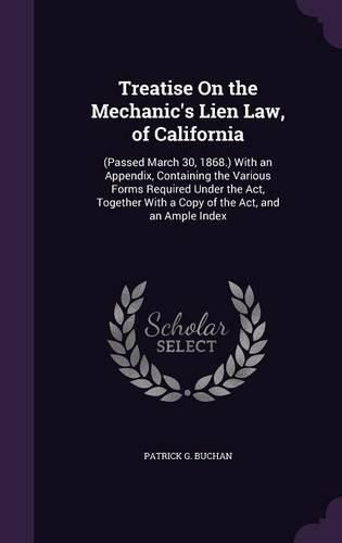 Treatise on the Mechanic's Lien Law, of California: (Passed March 30, 1868.) with an Appendix, Containing the Various Forms Required Under the ACT, Together with a Copy of the ACT, and an Ample Index