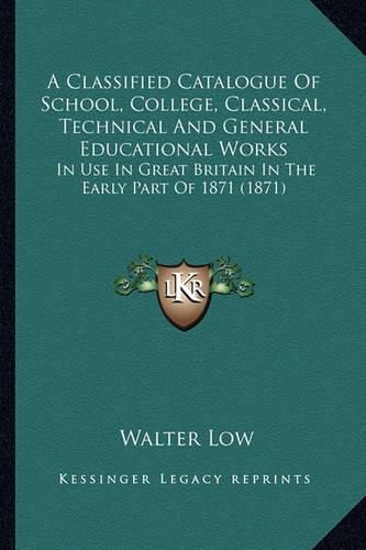 Cover image for A Classified Catalogue of School, College, Classical, Technical and General Educational Works: In Use in Great Britain in the Early Part of 1871 (1871)