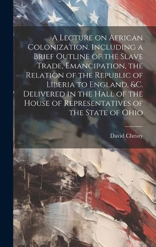 Cover image for A Lecture on African Colonization. Including a Brief Outline of the Slave Trade, Emancipation, the Relation of the Republic of Liberia to England, &c. Delivered in the Hall of the House of Representatives of the State of Ohio