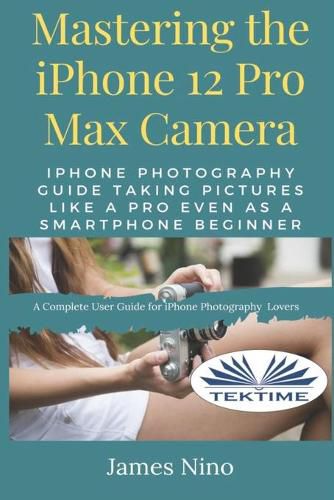 Cover image for Mastering The IPhone 12 Pro Max Camera: IPhone Photography Guide Taking Pictures Like A Pro Even As A SmartPhone Beginner