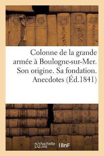 Colonne de la Grande Armee A Boulogne-Sur-Mer. Son Origine. Sa Fondation. Anecdotes: Sur l'Empire Et La Restauration. Destinations Diverses. Inauguration Definitive.