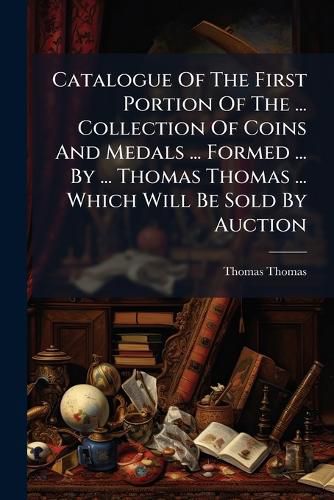 Cover image for Catalogue of the First Portion of the ... Collection of Coins and Medals ... Formed ... by ... Thomas Thomas ... Which Will Be Sold by Auction