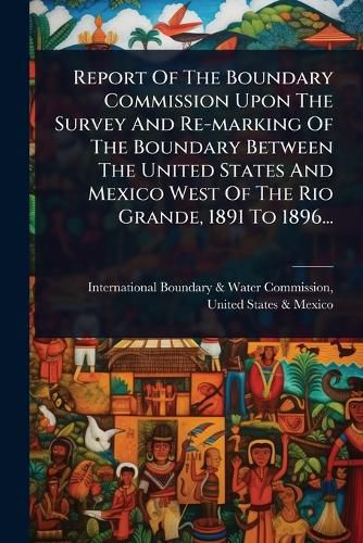 Cover image for Report Of The Boundary Commission Upon The Survey And Re-marking Of The Boundary Between The United States And Mexico West Of The Rio Grande, 1891 To 1896...