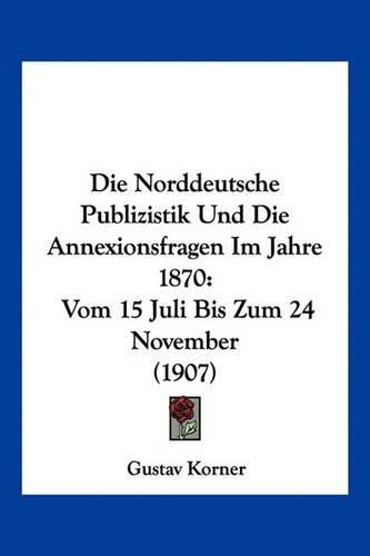 Die Norddeutsche Publizistik Und Die Annexionsfragen Im Jahre 1870: Vom 15 Juli Bis Zum 24 November (1907)