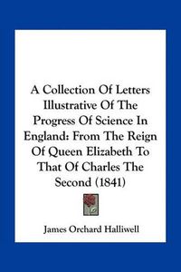 Cover image for A Collection of Letters Illustrative of the Progress of Science in England: From the Reign of Queen Elizabeth to That of Charles the Second (1841)