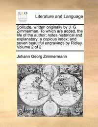 Cover image for Solitude, Written Originally by J. G. Zimmerman. to Which Are Added, the Life of the Author; Notes Historical and Explanatory; A Copious Index; And Seven Beautiful Engravings by Ridley. Volume 2 of 2