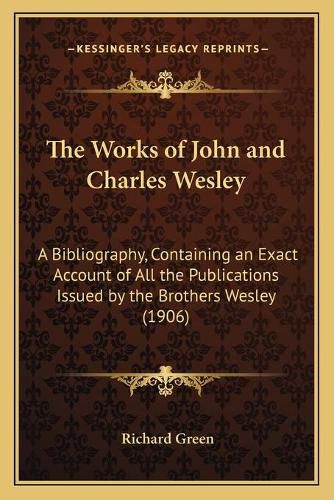 The Works of John and Charles Wesley: A Bibliography, Containing an Exact Account of All the Publications Issued by the Brothers Wesley (1906)