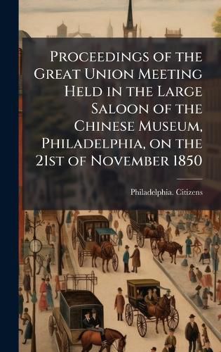 Cover image for Proceedings of the Great Union Meeting Held in the Large Saloon of the Chinese Museum, Philadelphia, on the 21st of November 1850