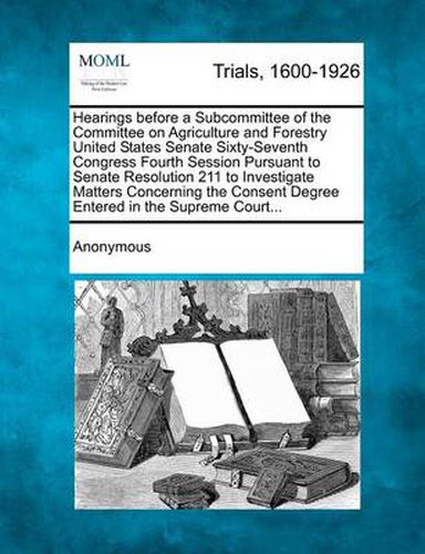 Cover image for Hearings Before a Subcommittee of the Committee on Agriculture and Forestry United States Senate Sixty-Seventh Congress Fourth Session Pursuant to Senate Resolution 211 to Investigate Matters Concerning the Consent Degree Entered in the Supreme Court...