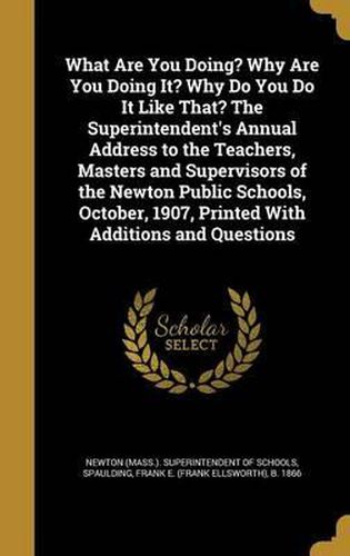 Cover image for What Are You Doing? Why Are You Doing It? Why Do You Do It Like That? the Superintendent's Annual Address to the Teachers, Masters and Supervisors of the Newton Public Schools, October, 1907, Printed with Additions and Questions