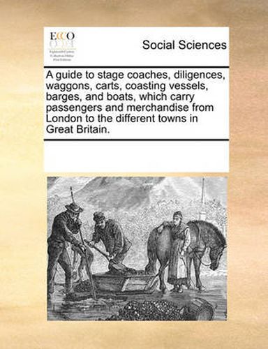 A Guide to Stage Coaches, Diligences, Waggons, Carts, Coasting Vessels, Barges, and Boats, Which Carry Passengers and Merchandise from London to the Different Towns in Great Britain.