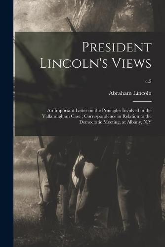 President Lincoln's Views: an Important Letter on the Principles Involved in the Vallandigham Case; Correspondence in Relation to the Democratic Meeting, at Albany, N.Y; c.2