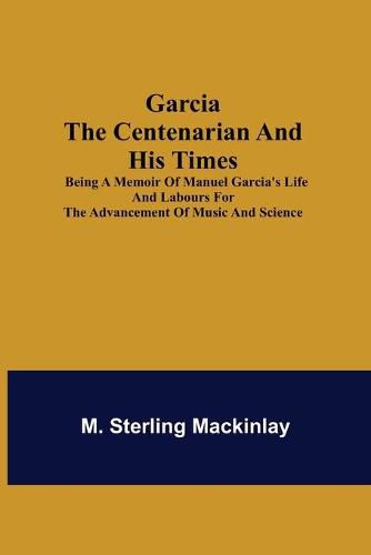 Cover image for Garcia the Centenarian and His Times; Being a Memoir of Manuel Garcia's Life and Labours for the Advancement of Music and Science