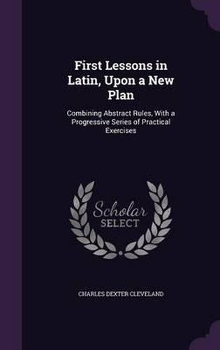 First Lessons in Latin, Upon a New Plan: Combining Abstract Rules, with a Progressive Series of Practical Exercises