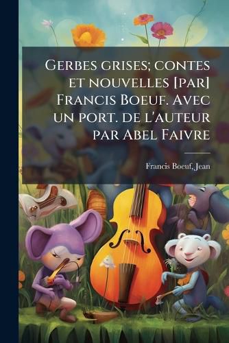 Cover image for Gerbes Grises; Contes Et Nouvelles [Par] Francis Boeuf. Avec Un Port. de L'Auteur Par Abel Faivre