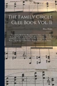 Cover image for The Family Circle Glee Book Vol. II: Containing About Two Hundred Songs, Glees, Choruses, &c.: Including Many of the Most Popular Pieces of the Day: Arranged and Harmonized for Four Voices With Full Accompaniments for the Piano ... for the Use Of...