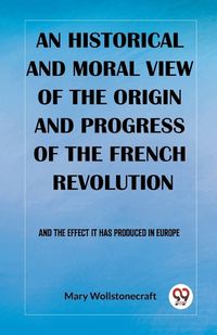 Cover image for An historical and moral view of the origin and progress of the French Revolution And the effect it has produced in Europe