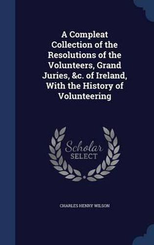 A Compleat Collection of the Resolutions of the Volunteers, Grand Juries, &C. of Ireland, with the History of Volunteering