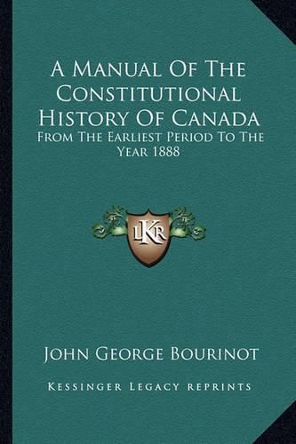 A Manual of the Constitutional History of Canada: From the Earliest Period to the Year 1888